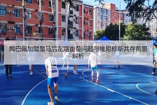 姆巴佩加盟皇马后左路重叠问题与维尼修斯共存前景解析