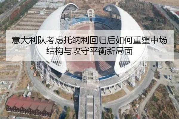 意大利队考虑托纳利回归后如何重塑中场结构与攻守平衡新局面