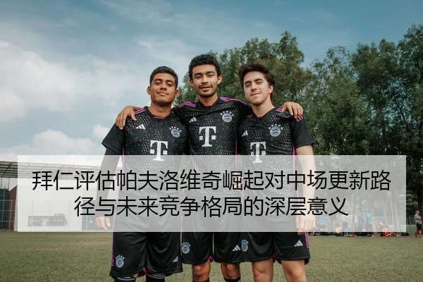 拜仁评估帕夫洛维奇崛起对中场更新路径与未来竞争格局的深层意义
