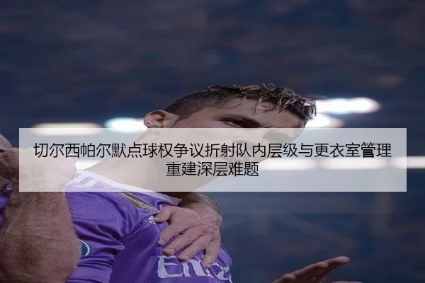 切尔西帕尔默点球权争议折射队内层级与更衣室管理重建深层难题